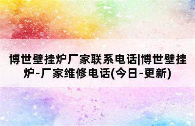 博世壁挂炉厂家联系电话|博世壁挂炉-厂家维修电话(今日-更新)